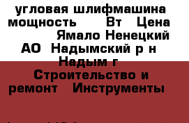 угловая шлифмашина мощность 1200 Вт › Цена ­ 2 500 - Ямало-Ненецкий АО, Надымский р-н, Надым г. Строительство и ремонт » Инструменты   